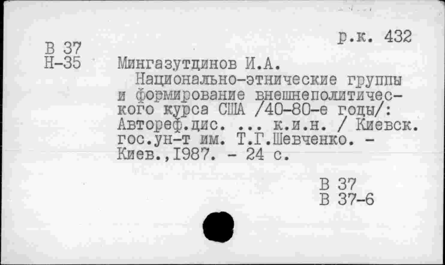 ﻿В 37
Н-35
р.к. 432
Мингазутцинов И.А.
Национально-этнические группы и формирование внешнеполитического курса США /40-80-е годы/: Автореф.цис. ... к.и.н. / Киевск. гос.ун-т им. Т.Г.Шевченко. -Киев.,1987. - 24 с.
В 37
В 37-6